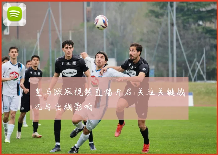 皇马欧冠视频直播开启 关注关键战况与出线影响