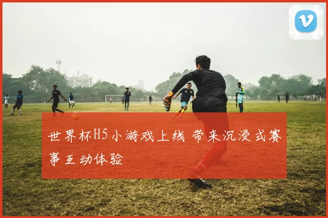 世界杯H5小游戏上线 带来沉浸式赛事互动体验