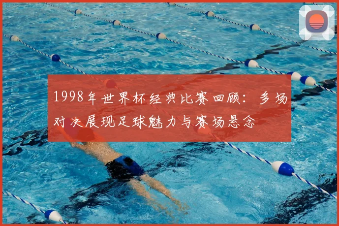 1998年世界杯经典比赛回顾:多场对决展现足球魅力与赛场悬念