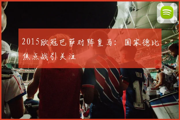 2015欧冠巴萨对阵皇马:国家德比焦点战引关注
